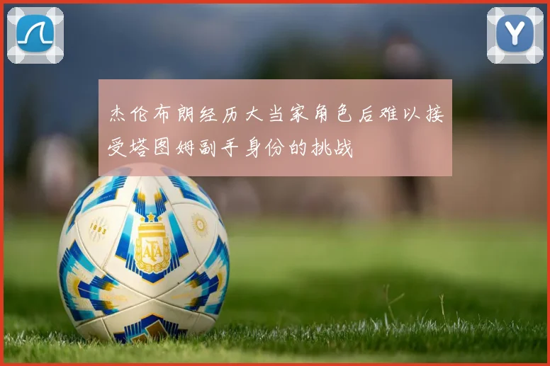 杰伦布朗经历大当家角色后难以接受塔图姆副手身份的挑战