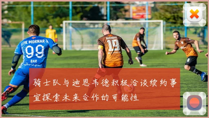 骑士队与迪恩韦德积极洽谈续约事宜探索未来合作的可能性