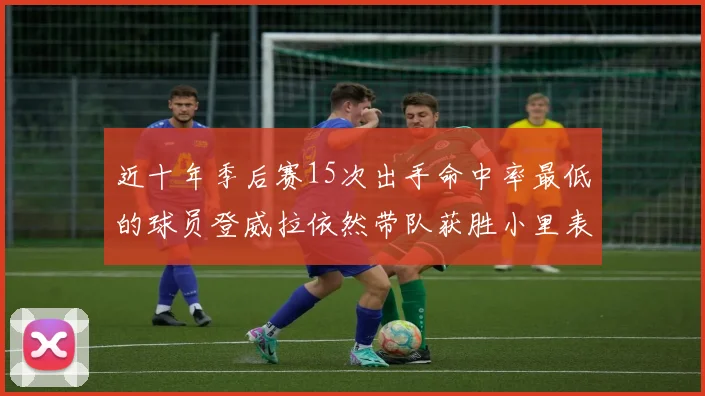 近十年季后赛15次出手命中率最低的球员登威拉依然带队获胜小里表现低迷仅得三分