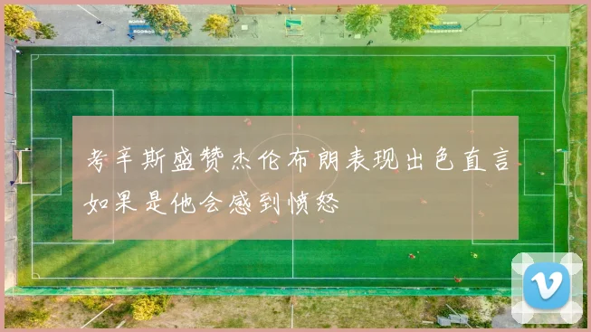 考辛斯盛赞杰伦布朗表现出色直言如果是他会感到愤怒
