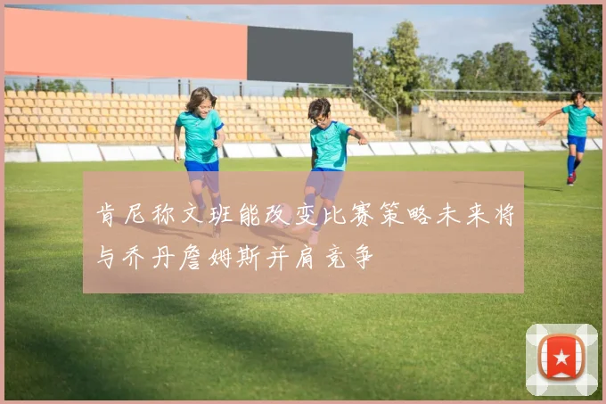 肯尼称文班能改变比赛策略未来将与乔丹詹姆斯并肩竞争