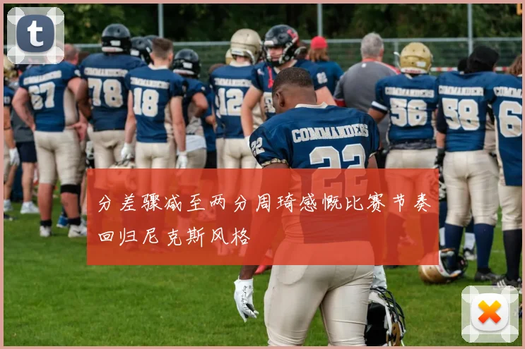分差骤减至两分周琦感慨比赛节奏回归尼克斯风格