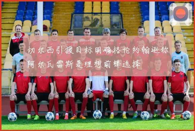 切尔西引援目标明确格伦约翰逊称阿尔瓦雷斯是理想前锋选择