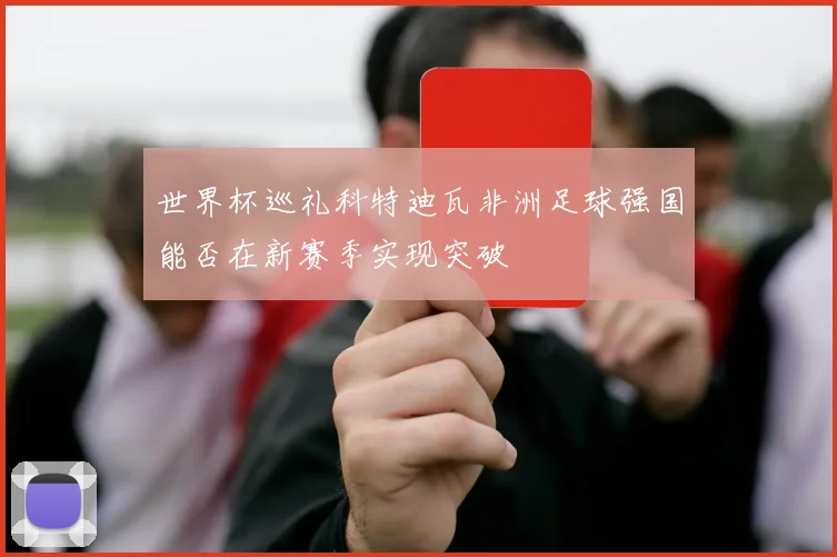 世界杯巡礼科特迪瓦非洲足球强国能否在新赛季实现突破