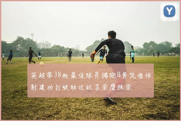 英超第38轮最佳球员揭晓B费凭借传射建功打破助攻纪录荣膺殊荣