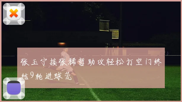 张玉宁接张稀哲助攻轻松打空门终结9轮进球荒