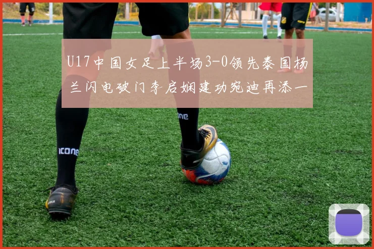 U17中国女足上半场3-0领先泰国杨兰闪电破门李启娴建功宛迪再添一分