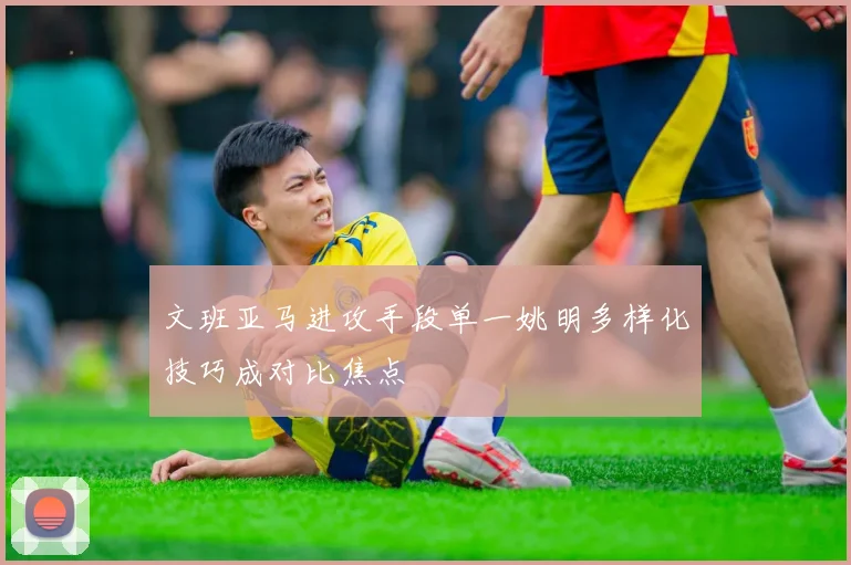文班亚马进攻手段单一姚明多样化技巧成对比焦点